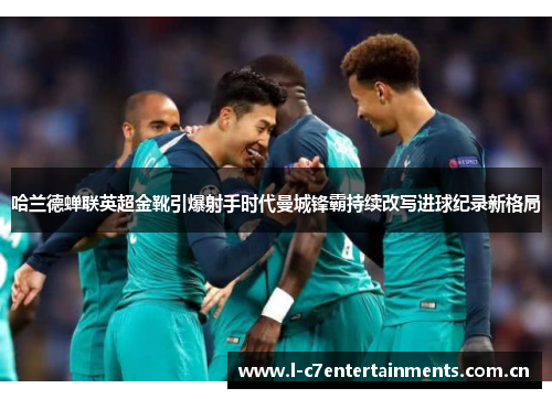 哈兰德蝉联英超金靴引爆射手时代曼城锋霸持续改写进球纪录新格局 哈兰德蝉联英超金靴引爆射手时代曼城锋霸持续改写进球纪录新格局