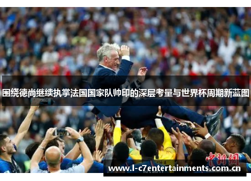 围绕德尚继续执掌法国国家队帅印的深层考量与世界杯周期新蓝图 围绕德尚继续执掌法国国家队帅印的深层考量与世界杯周期新蓝图