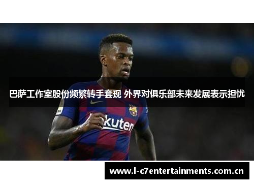 巴萨工作室股份频繁转手套现 外界对俱乐部未来发展表示担忧 巴萨工作室股份频繁转手套现 外界对俱乐部未来发展表示担忧
