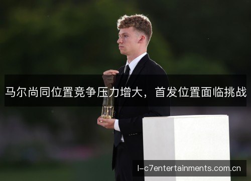 马尔尚同位置竞争压力增大,首发位置面临挑战 马尔尚同位置竞争压力增大,首发位置面临挑战